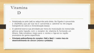 Vitamina
D
▶ Sintetizada na pele (sol) ou adquirida pela dieta. No fígado é convertida
a 25(OH)D3, que por sua vez é convertida a calcitriol no rim (regula
transporte de cálcio e mineralização óssea)
▶ O calcitriol exerce sua atividade por meio da modulação da transcrição
gênica pela ligação com o receptor de vitamina D, formando um
dímero. Este complexo migra para o núcleo e liga-se na região
promotora de genes específicos.
▶ Principais polimorfismos do receptor: FokI e BsmI  maior risco de
desenvolvimento de câncer (mama e próstata)
 