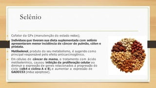 Selênio
▶ Cofator da GPx (manutenção do estado redox);
▶ Indivíduos que tiveram sua dieta suplementada com selênio
apresentaram menor incidência de câncer de pulmão, cólon e
próstata.
▶ Metilselenol, produto do seu metabolismo, é sugerido como
principal responsável pelo efeito anticarcinogênico.
▶ Em células de câncer de mama, o tratamento com ácido
metilselenínico, causou inibição da proliferação celular ao
diminuir a expressão de genes relacionados a progressão do
ciclo (cdk4 e ciclina A e B), e aumentar a expressão de
GADD153 (induz apoptose).
 