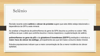 Selênio
Revisão recente sobre selênio e câncer de próstata sugere que este efeito esteja relacionado à
dependência da GPX a este mineral.
Ao analisar a frequência de polimorfismos do gene da GPX (leucina ou prolina no códon 198),
verificou-se que o alelo que continha leucina é menos responsivo à suplementação de selênio.
polimorfismos no gene da p53 e da glutationa S transferase (GSTP1) predispõe o indivíduo a
maior risco de câncer de esôfago, principalmente aos que tem baixo consumo deste mineral.
Estudos populacionais indicam que a maior concentração de Se a menor incidência de câncer
epiteliais.
 