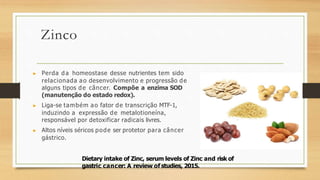 Zinco
▶ Perda da homeostase desse nutrientes tem sido
relacionada ao desenvolvimento e progressão de
alguns tipos de câncer. Compõe a enzima SOD
(manutenção do estado redox).
▶ Liga-se também ao fator de transcrição MTF-1,
induzindo a expressão de metalotioneína,
responsável por detoxificar radicais livres.
▶ Altos níveis séricos pode ser protetor para câncer
gástrico.
Dietary intake of Zinc, serum levels of Zinc and risk of
gastric cancer: A review of studies, 2015.
 