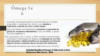 Ômega 3 e
6
▶ O ômega 3 apresenta papel crucial nas fases de iniciação,
progressão e metástase do câncer, por modular a
replicação, controle de ciclo e morte celular.
▶ Sua propriedade anti-inflamatória controlam a expressão de
genes de receptores inflamatórios, como os PPARs, e genes
da ciclo-oxigenase-2.
▶ Em associação com o zinco, o DHA aumenta desacetilação,
metilação e fosforilação de histonas. A utilização de w-3 tem
sido associado a efeitos benéficos na terapêutica de diversos
tipos de câncer, incluindo câncer de pele não melanoma.
▶ Lembrando do balanço que deve existir entre w-3 e w-6 (4:1).
Potential Benefits of Omega-3 Fatty Acids in Non-
Melanoma Skin Cancer. 2016.
 