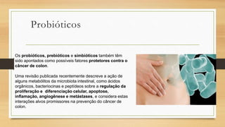 Probióticos
Os probióticos, prebióticos e simbióticos também têm
sido apontados como possíveis fatores protetores contra o
câncer de colon.
Uma revisão publicada recentemente descreve a ação de
alguns metabólitos da microbiota intestinal, como ácidos
orgânicos, bacteriocinas e peptídeos sobre a regulação da
proliferação e diferenciação celular, apoptose,
inflamação, angiogênese e metástases, e considera estas
interações alvos promissores na prevenção do câncer de
colon.
 