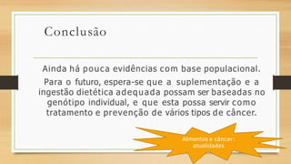 Conclusão
Ainda há pouca evidências com base populacional.
Para o futuro, espera-se que a suplementação e a
ingestão dietética adequada possam ser baseadas no
genótipo individual, e que esta possa servir como
tratamento e prevenção de vários tipos de câncer.
Alimentos e câncer:
atualidades
 