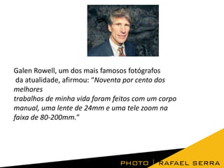 Galen Rowell, um dos mais famosos fotógrafos
da atualidade, afirmou: “Noventa por cento dos
melhores
trabalhos de minha vida foram feitos com um corpo
manual, uma lente de 24mm e uma tele zoom na
faixa de 80-200mm.”

 