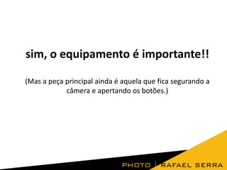 sim, o equipamento é importante!!
(Mas a peça principal ainda é aquela que fica segurando a
câmera e apertando os botões.)

 