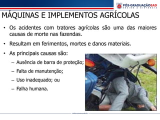 MÁQUINAS E IMPLEMENTOS AGRÍCOLAS
• Os acidentes com tratores agrícolas são uma das maiores
causas de morte nas fazendas.
• Resultam em ferimentos, mortes e danos materiais.
• As principais causas são:
– Ausência de barra de proteção;
– Falta de manutenção;
– Uso inadequado; ou
– Falha humana.
 