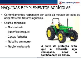 MÁQUINAS E IMPLEMENTOS AGRÍCOLAS
• Os tombamentos respondem por cerca da metade de todos os
acidentes com tratores agrícolas.
• Causas principais:
– Alta velocidade
– Superfície irregular
– Curvas fechadas
– Trabalho em morro
– Tração inadequada A barra de proteção evita
que o tratorista seja
esmagado, após o
tombamento do trator.
 