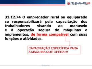 31.12.74 O empregador rural ou equiparado
se responsabilizará pela capacitação dos
trabalhadores visando ao manuseio
e à operação segura de máquinas e
implementos, de forma compatível com suas
funções e atividades.
CAPACITAÇÃO ESPECÍFICA PARA
A MÁQUINA QUE OPERA!!!!
 