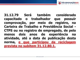 31.12.79 Será também considerado
capacitado o trabalhador que possuir
comprovação, por meio de registro, na
Carteira de Trabalho e Previdência Social -
CTPS ou no registro de empregado, de pelo
menos dois anos de experiência na
atividade, até a data de publicação desta
norma, e que participou da reciclagem
prevista no subitem 31.12.80.1.
 