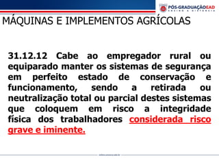 31.12.12 Cabe ao empregador rural ou
equiparado manter os sistemas de segurança
em perfeito estado de conservação e
funcionamento, sendo a retirada ou
neutralização total ou parcial destes sistemas
que coloquem em risco a integridade
física dos trabalhadores considerada risco
grave e iminente.
MÁQUINAS E IMPLEMENTOS AGRÍCOLAS
 
