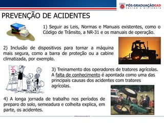 PREVENÇÃO DE ACIDENTES
1) Seguir as Leis, Normas e Manuais existentes, como o
Código de Trânsito, a NR-31 e os manuais de operação.
2) Inclusão de dispositivos para tornar a máquina
mais segura, como a barra de proteção ou a cabine
climatizada, por exemplo.
3) Treinamento dos operadores de tratores agrícolas.
A falta de conhecimento é apontada como uma das
principais causas dos acidentes com tratores
agrícolas.
4) A longa jornada de trabalho nos períodos de
preparo do solo, semeadura e colheita explica, em
parte, os acidentes.
 