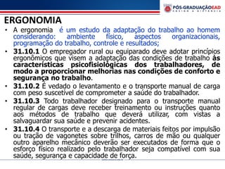 ERGONOMIA
• A ergonomia é um estudo da adaptação do trabalho ao homem
considerando: ambiente físico, aspectos organizacionais,
programação do trabalho, controle e resultados;
• 31.10.1 O empregador rural ou equiparado deve adotar princípios
ergonômicos que visem a adaptação das condições de trabalho às
características psicofisiológicas dos trabalhadores, de
modo a proporcionar melhorias nas condições de conforto e
segurança no trabalho.
• 31.10.2 É vedado o levantamento e o transporte manual de carga
com peso suscetível de comprometer a saúde do trabalhador.
• 31.10.3 Todo trabalhador designado para o transporte manual
regular de cargas deve receber treinamento ou instruções quanto
aos métodos de trabalho que deverá utilizar, com vistas a
salvaguardar sua saúde e prevenir acidentes.
• 31.10.4 O transporte e a descarga de materiais feitos por impulsão
ou tração de vagonetes sobre trilhos, carros de mão ou qualquer
outro aparelho mecânico deverão ser executados de forma que o
esforço físico realizado pelo trabalhador seja compatível com sua
saúde, segurança e capacidade de força.
 