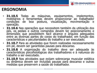 ERGONOMIA
• 31.10.5 Todas as máquinas, equipamentos, implementos,
mobiliários e ferramentas devem proporcionar ao trabalhador
condições de boa postura, visualização, movimentação e
operação.
• 31.10.6 Nas operações que necessitem também da utilização dos
pés, os pedais e outros comandos devem ter posicionamento e
dimensões que possibilitem fácil alcance e ângulos adequados
entre as diversas partes do corpo do trabalhador, em função das
características e peculiaridades do trabalho a ser executado.
• 31.10.7 Para as atividades que forem realizadas necessariamente
em pé, devem ser garantidas pausas para descanso.
• 31.10.8 A organização do trabalho deve ser adequada às
características psicofisiológicas dos trabalhadores e à natureza do
trabalho a ser executado.
• 31.10.9 Nas atividades que exijam sobrecarga muscular estática
ou dinâmica devem ser incluídas pausas para descanso e outras
medidas que preservem a saúde do trabalhador.
 