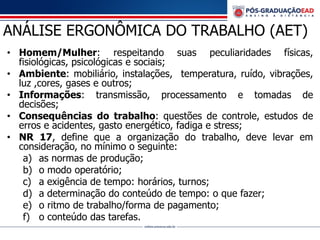 ANÁLISE ERGONÔMICA DO TRABALHO (AET)
• Homem/Mulher: respeitando suas peculiaridades físicas,
fisiológicas, psicológicas e sociais;
• Ambiente: mobiliário, instalações, temperatura, ruído, vibrações,
luz ,cores, gases e outros;
• Informações: transmissão, processamento e tomadas de
decisões;
• Consequências do trabalho: questões de controle, estudos de
erros e acidentes, gasto energético, fadiga e stress;
• NR 17, define que a organização do trabalho, deve levar em
consideração, no mínimo o seguinte:
a) as normas de produção;
b) o modo operatório;
c) a exigência de tempo: horários, turnos;
d) a determinação do conteúdo de tempo: o que fazer;
e) o ritmo de trabalho/forma de pagamento;
f) o conteúdo das tarefas.
 