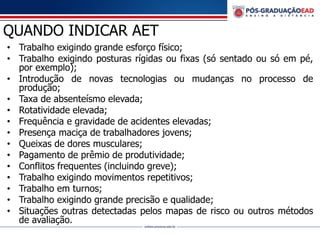 QUANDO INDICAR AET
• Trabalho exigindo grande esforço físico;
• Trabalho exigindo posturas rígidas ou fixas (só sentado ou só em pé,
por exemplo);
• Introdução de novas tecnologias ou mudanças no processo de
produção;
• Taxa de absenteísmo elevada;
• Rotatividade elevada;
• Frequência e gravidade de acidentes elevadas;
• Presença maciça de trabalhadores jovens;
• Queixas de dores musculares;
• Pagamento de prêmio de produtividade;
• Conflitos frequentes (incluindo greve);
• Trabalho exigindo movimentos repetitivos;
• Trabalho em turnos;
• Trabalho exigindo grande precisão e qualidade;
• Situações outras detectadas pelos mapas de risco ou outros métodos
de avaliação.
 
