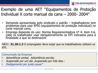 Exemplo de uma AET “Equipamentos de Proteção
Individual X corte manual da cana – 2000- 2004”
• Demanda apresentada pelo sindicato e patrão – trabalhadores tem
problemas para usar EPIS (equipamentos de proteção individual) no
corte manual cana;
• Emprego depende do uso: Norma Regulamentadora nº 4- item 4.6,
cabe os trabalhador usar obrigatoriamente os EPI indicados para a
finalidade a que se destinarem
Comunicado da Empresa
• Advertência verbal, Advertência escrita;
• Suspensão por um dia ,Suspensão por três dias ;
• Desligamento por justa causa”
NR31: 31.20.1.2 O empregador deve exigir que os trabalhadores utilizem os
EPI.
 