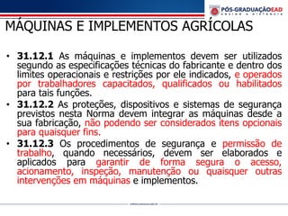 MÁQUINAS E IMPLEMENTOS AGRÍCOLAS
• 31.12.1 As máquinas e implementos devem ser utilizados
segundo as especificações técnicas do fabricante e dentro dos
limites operacionais e restrições por ele indicados, e operados
por trabalhadores capacitados, qualificados ou habilitados
para tais funções.
• 31.12.2 As proteções, dispositivos e sistemas de segurança
previstos nesta Norma devem integrar as máquinas desde a
sua fabricação, não podendo ser considerados itens opcionais
para quaisquer fins.
• 31.12.3 Os procedimentos de segurança e permissão de
trabalho, quando necessários, devem ser elaborados e
aplicados para garantir de forma segura o acesso,
acionamento, inspeção, manutenção ou quaisquer outras
intervenções em máquinas e implementos.
 