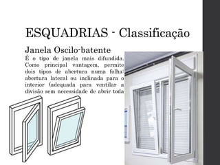 ESQUADRIAS - Classificação
Janela Oscilo-batente
É o tipo de janela mais difundida.
Como principal vantagem, permite
dois tipos de abertura numa folha:
abertura lateral ou inclinada para o
interior (adequada para ventilar a
divisão sem necessidade de abrir toda
a folha).
 