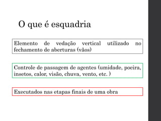 O que é esquadria
Elemento de vedação vertical utilizado no
fechamento de aberturas (vãos)
Controle de passagem de agentes (umidade, poeira,
insetos, calor, visão, chuva, vento, etc. )
Executados nas etapas finais de uma obra
 