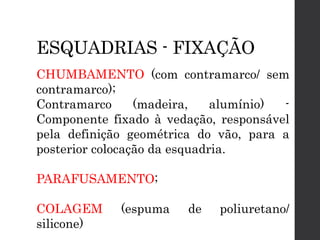 ESQUADRIAS - FIXAÇÃO
CHUMBAMENTO (com contramarco/ sem
contramarco);
Contramarco (madeira, alumínio) -
Componente fixado à vedação, responsável
pela definição geométrica do vão, para a
posterior colocação da esquadria.
PARAFUSAMENTO;
COLAGEM (espuma de poliuretano/
silicone)
 