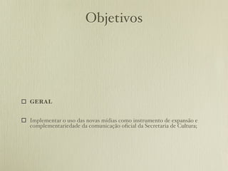 Objetivos




 GERAL


 Implementar o uso das novas mídias como instrumento de expansão e
  complementariedade da comunicação oﬁcial da Secretaria de Cultura;
 
