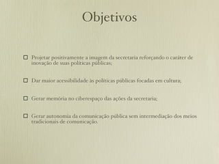 Objetivos

 Projetar positivamente a imagem da secretaria reforçando o caráter de
  inovação de suas políticas públicas;


 Dar maior acessibilidade às políticas públicas focadas em cultura;


 Gerar memória no ciberespaço das ações da secretaria;


 Gerar autonomia da comunicação pública sem intermediação dos meios
  tradicionais de comunicação.
 