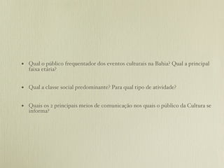 • Qual o público frequentador dos eventos culturais na Bahia? Qual a principal
   faixa etária?


• Qual a classe social predominante? Para qual tipo de atividade?

• Quais os 2 principais meios de comunicação nos quais o público da Cultura se
   informa?
 