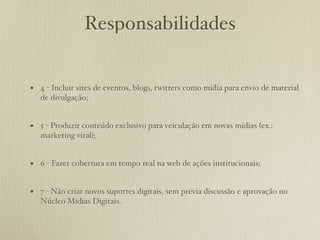 Responsabilidades


• 4 - Incluir sites de eventos, blogs, twitters como mídia para envio de material
   de divulgação;


• 5 - Produzir conteúdo exclusivo para veiculação em novas mídias (ex.:
   marketing viral);


• 6 - Fazer cobertura em tempo real na web de ações institucionais;

• 7 - Não criar novos suportes digitais, sem prévia discussão e aprovação no
   Núcleo Mídias Digitais.
 