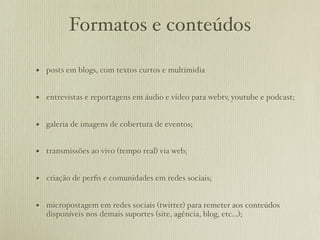 Formatos e conteúdos

• posts em blogs, com textos curtos e multímidia

• entrevistas e reportagens em áudio e vídeo para webtv, youtube e podcast;

• galeria de imagens de cobertura de eventos;

• transmissões ao vivo (tempo real) via web;

• criação de perﬁs e comunidades em redes sociais;

• micropostagem em redes sociais (twitter) para remeter aos conteúdos
   disponíveis nos demais suportes (site, agência, blog, etc...);
 