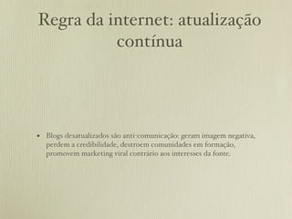 Regra da internet: atualização
          contínua




• Blogs desatualizados são anti-comunicação: geram imagem negativa,
  perdem a credibilidade, destroem comunidades em formação,
  promovem marketing viral contrário aos interesses da fonte.
 