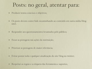 Posts: no geral, atentar para:
• Produzir textos concisos e objetivos;

• Os posts devem conter link encaminhando ao conteúdo em outra mídia (blog
   site);


• Responder aos questionamentos levantados pelo público;

• Focar as postagens nas ações da instituição;

• Priorizar as postagens de maior relevância;

• Evitar postar toda e qualquer atualização do site/ blog no twitter;

• Respeitar as regras e a etiqueta das ferramenta e suportes;
 