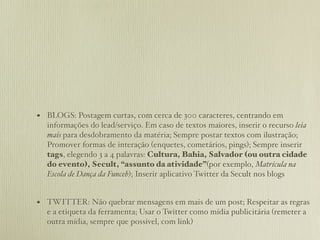 • BLOGS: Postagem curtas, com cerca de 300 caracteres, centrando em
  informações do lead/serviço. Em caso de textos maiores, inserir o recurso leia
  mais para desdobramento da matéria; Sempre postar textos com ilustração;
  Promover formas de interação (enquetes, cometários, pings); Sempre inserir
  tags, elegendo 3 a 4 palavras: Cultura, Bahia, Salvador (ou outra cidade
  do evento), Secult, “assunto da atividade”(por exemplo, Matrícula na
  Escola de Dança da Funceb); Inserir aplicativo Twitter da Secult nos blogs


• TWITTER: Não quebrar mensagens em mais de um post; Respeitar as regras
  e a etiqueta da ferramenta; Usar o Twitter como mídia publicitária (remeter a
  outra mídia, sempre que possivel, com link)
 
