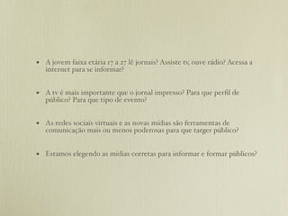 • A jovem faixa etária 17 a 27 lê jornais? Assiste tv, ouve rádio? Acessa a
   internet para se informar?


• A tv é mais importante que o jornal impresso? Para que perﬁl de
   público? Para que tipo de evento?


• As redes sociais virtuais e as novas mídias são ferramentas de
   comunicação mais ou menos poderosas para que targer público?


• Estamos elegendo as mídias corretas para informar e formar públicos?
 