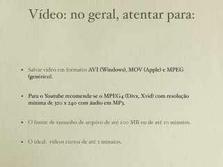 Vídeo: no geral, atentar para:


• Salvar vídeo em formatos AVI (Windows), MOV (Apple) e MPEG
  (genérico).


• Para o Youtube recomenda-se o MPEG4 (Divx, Xvid) com resolução
  mínima de 320 x 240 com áudio em MP3.


• O limite de tamanho de arquivo de até 100 MB ou de até 10 minutos.

• O ideal: vídeos curtos de até 2 minutos.
 