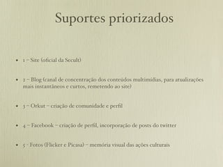 Suportes priorizados

• 1 – Site (oﬁcial da Secult)

• 2 – Blog (canal de concentração dos conteúdos multimídias, para atualizações
   mais instantâneos e curtos, remetendo ao site)


• 3 – Orkut – criação de comunidade e perﬁl

• 4 – Facebook – criação de perﬁl, incorporação de posts do twitter

• 5 - Fotos (Flicker e Picasa) – memória visual das ações culturais
 