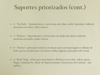 Suportes priorizados (cont.)

• 6 – YouTube – depoimentos e entrevistas em vídeo, webtv (produzir vinheta),
   memória em vídeo, vídeo-release


• 7 – Podcast – depoimentos e entrevistas em áudio (produzir vinheta),
   memória em áudio, áudio-release


• 8 – Twitter – principal canal de circulação para micropostagens e difusão de
   links para as atualizações em outras mídias digitais; principal rede social


• 9 - Rede Ning - redes para articulação a distância com chat, vídeos, posts,
   blogs e mailing (Ex.: Rede de Representantes Territoriais da Cultura) - não
   pública
 
