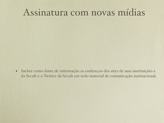 Assinatura com novas mídias




• Incluir como fonte de informação os endereços dos sites de suas instituições e
   da Secult e o Twitter da Secult em todo material de comunicação institucional;
 