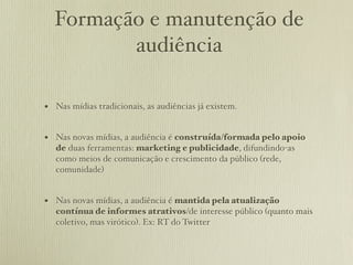 Formação e manutenção de
         audiência

• Nas mídias tradicionais, as audiências já existem.

• Nas novas mídias, a audiência é construída/formada pelo apoio
   de duas ferramentas: marketing e publicidade, difundindo-as
   como meios de comunicação e crescimento da público (rede,
   comunidade)


• Nas novas mídias, a audiência é mantida pela atualização
   contínua de informes atrativos/de interesse público (quanto mais
   coletivo, mas virótico). Ex: RT do Twitter
 