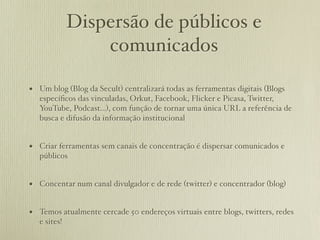 Dispersão de públicos e
                  comunicados

• Um blog (Blog da Secult) centralizará todas as ferramentas digitais (Blogs
   especíﬁcos das vinculadas, Orkut, Facebook, Flicker e Picasa, Twitter,
   YouTube, Podcast...), com função de tornar uma única URL a referência de
   busca e difusão da informação institucional


• Criar ferramentas sem canais de concentração é dispersar comunicados e
   públicos


• Concentar num canal divulgador e de rede (twitter) e concentrador (blog)

• Temos atualmente cercade 50 endereços virtuais entre blogs, twitters, redes
   e sites!
 