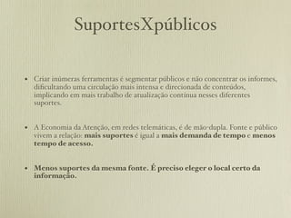 SuportesXpúblicos

• Criar inúmeras ferramentas é segmentar públicos e não concentrar os informes,
  diﬁcultando uma circulação mais intensa e direcionada de conteúdos,
  implicando em mais trabalho de atualização contínua nesses diferentes
  suportes.


• A Economia da Atenção, em redes telemáticas, é de mão-dupla. Fonte e público
  vivem a relação: mais suportes é igual a mais demanda de tempo e menos
  tempo de acesso.


• Menos suportes da mesma fonte. É preciso eleger o local certo da
  informação.
 