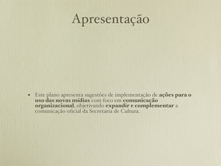 Apresentação




• Este plano apresenta sugestões de implementação de ações para o
  uso das novas mídias com foco em comunicação
  organizacional, objetivando expandir e complementar a
  comunicação oﬁcial da Secretaria de Cultura.
 