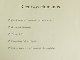 Recursos Humanos

 Coordenação de Comunicação em Novas Mídias


 Gerência de Conteúdo


 Técnico de TI


 Estagiário de Cultura Digital


 Rede de Assessores de Comunicação das vinculadas
 