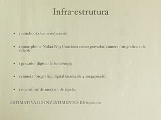 Infra-estrutura

 • 2 notebooks (com webcams);

 • 1 smartphone Nokia N95 (funciona como gravador, câmera fotográﬁca e de
    vídeo);


 • 1 gravador digital de áudio/mp3;

 • 1 câmera fotográﬁca digital (acima de 4 megapixels);

 • 1 microfone de mesa e 1 de lapela;

ESTIMATIVA DE INVESTIMENTO: R$ 6.500,00
 