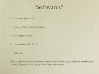 Softwares*
  • Audacity (p/podcast)

  • Kino ou Moviemaker(p/video)

  • Wordpress (blog)

  • Gimp (edição de foto)

  • Inkscape

* Todos os so!wares citados são livres e servem como alternativa aos so!wares proprietários,
    como Photoshop, Corel Draw, Sound Forge, entre outros.
 