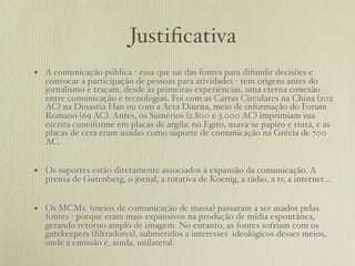 Justiﬁcativa
• A comunicação pública - essa que sai das fontes para difundir decisões e
   convocar a participação de pessoas para atividades - tem origens antes do
   jornalismo e traçam, desde as primeiras experiências, uma eterna conexão
   entre comunicação e tecnologias. Foi com as Cartas Circulares na China (202
   AC) na Dinastia Han ou com a Acta Diurna, meio de informação do Forum
   Romano (69 AC). Antes, os Sumérios (2.800 e 3.000 AC) imprimiam sua
   escrita cuneiforme em placas de argila; no Egito, usava-se papiro e tinta, e as
   placas de cera eram usadas como suporte de comunicação na Grécia de 700
   AC.


• Os suportes estão diretamente associados à expansão da comunicação. A
   prensa de Gutenberg, o jornal, a rotativa de Koenig, a rádio, a tv, a internet...


• Os MCMs (meios de comunicação de massa) passaram a ser usados pelas
   fontes - porque eram mais expansivos na produção de mídia espontânea,
   gerando retorno amplo de imagem. No entanto, as fontes sofriam com os
   gatekeepers (ﬁltradores), submetidos a interesses ideológicos desses meios,
   onde a emissão é, ainda, unilateral.
 