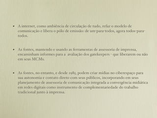 • A internet, como ambiência de circulação de tudo, refaz o modelo de
  comunicação e libera o pólo de emissão: de um-para-todos, agora todos-para-
  todos.


• As fontes, mantendo e usando as ferramentas de assessoria de imprensa,
  encaminham informes para a avaliação dos gatekeepers - que liberarem ou não
  em seus MCMs.


• As fontes, no entanto, e desde 1985, podem criar mídias no ciberespaço para
  sua autonomia e contato direto com seus públicos, incorporando em seus
  planejamento de assessoria de comunicação integrada a convergência midiática
  em redes digitais como instrumento de complementariedade do trabalho
  tradicional junto à imprensa.
 