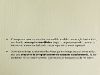 •   Como pensar essas novas mídias num modelo atual de comunicação institucional,
    envolvendo convergência midiática, já que o comportamento do consumo da
    informação aponta um deslocado crescente para essas novos suportes?

•   Não é tão somente a autonomia das fontes que nos obriga a usar as novas mídias,
    mas uma mudança de comportamento de consumo da informação. Se nao
    mudarmos nosso comportamento, como fontes, comunicamos cada vez menos.
 