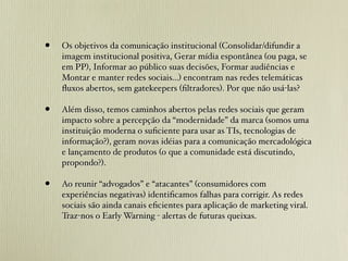 •   Os objetivos da comunicação institucional (Consolidar/difundir a
    imagem institucional positiva, Gerar mídia espontânea (ou paga, se
    em PP), Informar ao público suas decisões, Formar audiências e
    Montar e manter redes sociais...) encontram nas redes telemáticas
    ﬂuxos abertos, sem gatekeepers (ﬁltradores). Por que não usá-las?

•   Além disso, temos caminhos abertos pelas redes sociais que geram
    impacto sobre a percepção da “modernidade” da marca (somos uma
    instituição moderna o suﬁciente para usar as TIs, tecnologias de
    informação?), geram novas idéias para a comunicação mercadológica
    e lançamento de produtos (o que a comunidade está discutindo,
    propondo?).

•   Ao reunir “advogados” e “atacantes” (consumidores com
    experiências negativas) identiﬁcamos falhas para corrigir. As redes
    sociais são ainda canais eﬁcientes para aplicação de marketing viral.
    Traz-nos o Early Warning - alertas de futuras queixas.
 