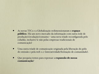 •   As novas TICs e a Globalização redimensionaram o espaço
    público. Há um novo mercado da informação com outra rede de
    produção/circulação/consumo – uma nova tríade reconﬁgurada pelo
    cidadão, inclusive (e não pelas empresas tradicionais de
    comunicação)

•   Uma outra tríade de comunicação originada pela liberação do pólo
    de emissão e pela web 2.0 (interatividade/formação de comunidade).

•   Que pesquisa temos para repensar a expansão de nossa
    comunicação?
 