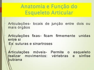 • Articulações- locais de junção entre dois ou
mais órgãos
• Articulações fixas- ficam firmemente unidas
entre si
Ex: suturas e sinartroses
• Articulações móveis- Permite o esqueleto
realizar movimentos: vértebras e sínfise
pubiana
 